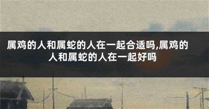 属鸡的人和属蛇的人在一起合适吗,属鸡的人和属蛇的人在一起好吗