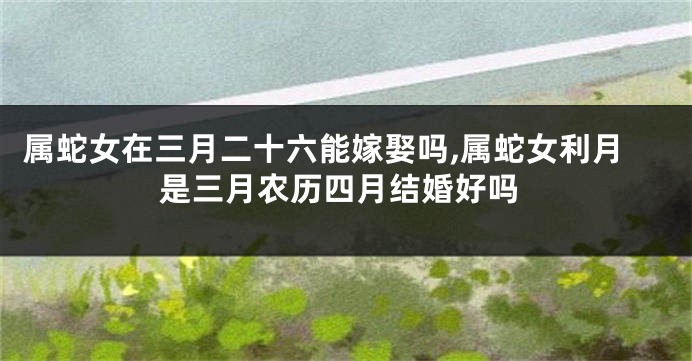 属蛇女在三月二十六能嫁娶吗,属蛇女利月是三月农历四月结婚好吗