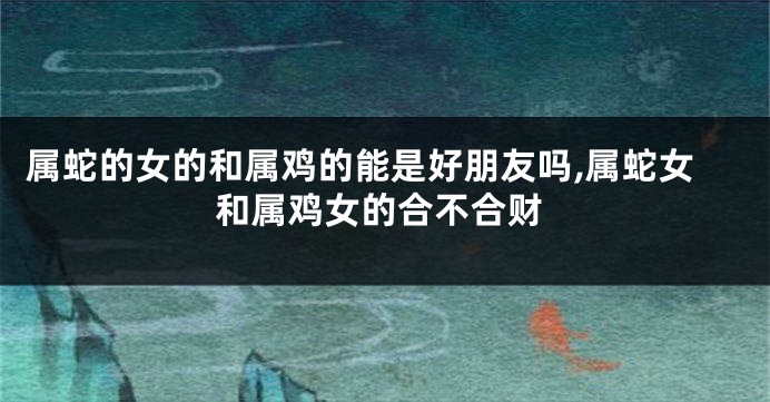 属蛇的女的和属鸡的能是好朋友吗,属蛇女和属鸡女的合不合财