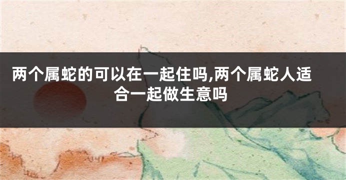 两个属蛇的可以在一起住吗,两个属蛇人适合一起做生意吗