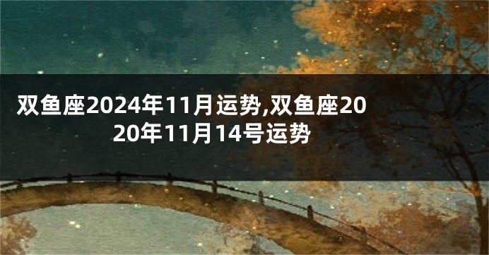 双鱼座2024年11月运势,双鱼座2020年11月14号运势