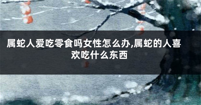 属蛇人爱吃零食吗女性怎么办,属蛇的人喜欢吃什么东西