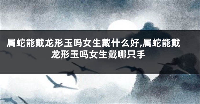属蛇能戴龙形玉吗女生戴什么好,属蛇能戴龙形玉吗女生戴哪只手