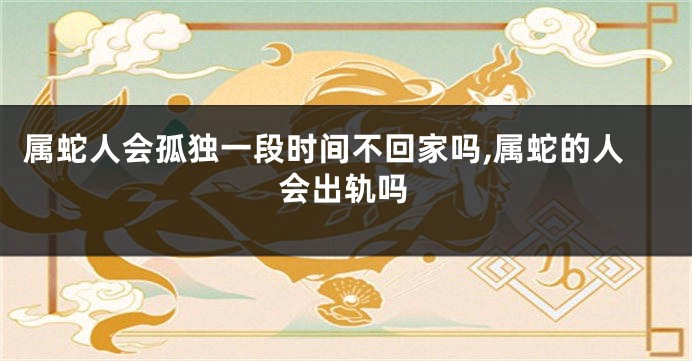 属蛇人会孤独一段时间不回家吗,属蛇的人会出轨吗