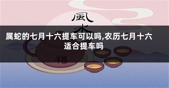 属蛇的七月十六提车可以吗,农历七月十六适合提车吗