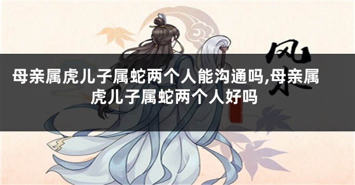 母亲属虎儿子属蛇两个人能沟通吗,母亲属虎儿子属蛇两个人好吗