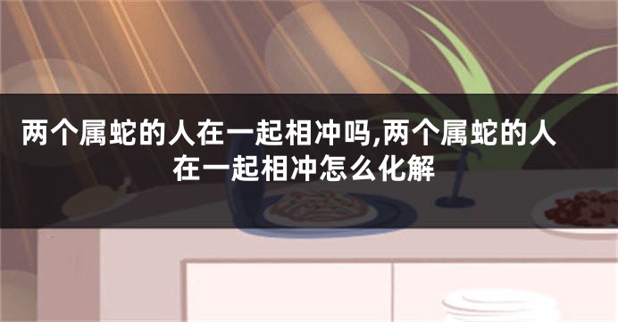两个属蛇的人在一起相冲吗,两个属蛇的人在一起相冲怎么化解