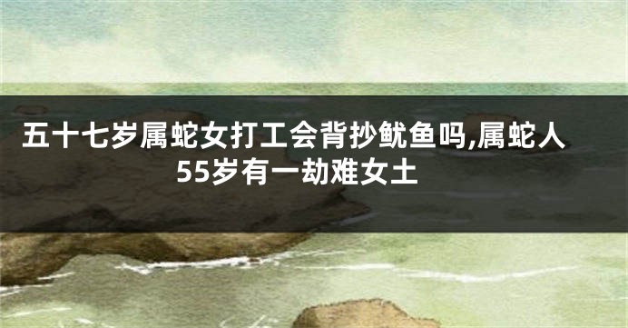 五十七岁属蛇女打工会背抄鱿鱼吗,属蛇人55岁有一劫难女土