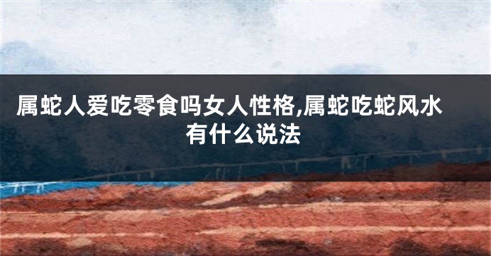 属蛇人爱吃零食吗女人性格,属蛇吃蛇风水有什么说法