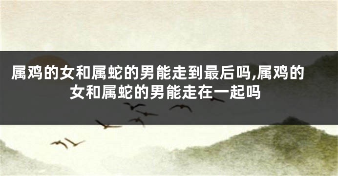 属鸡的女和属蛇的男能走到最后吗,属鸡的女和属蛇的男能走在一起吗