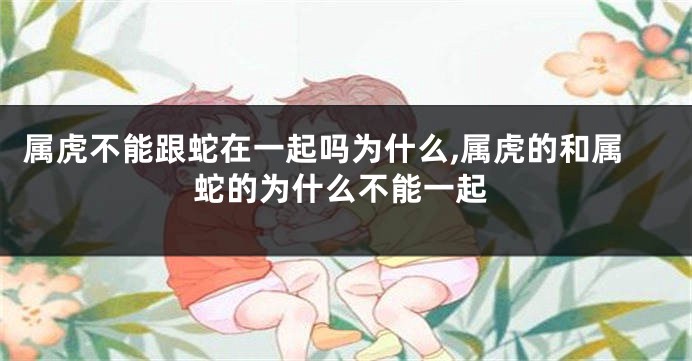属虎不能跟蛇在一起吗为什么,属虎的和属蛇的为什么不能一起