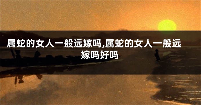 属蛇的女人一般远嫁吗,属蛇的女人一般远嫁吗好吗