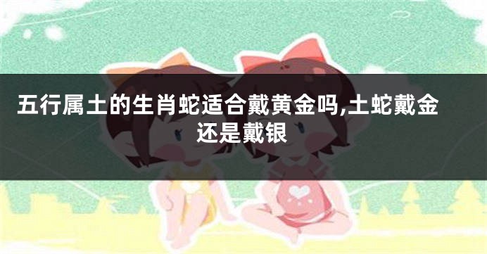 五行属土的生肖蛇适合戴黄金吗,土蛇戴金还是戴银