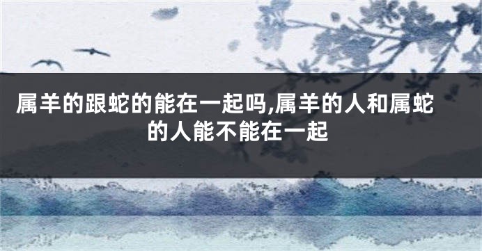属羊的跟蛇的能在一起吗,属羊的人和属蛇的人能不能在一起