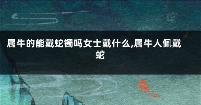 属牛的能戴蛇镯吗女士戴什么,属牛人佩戴蛇