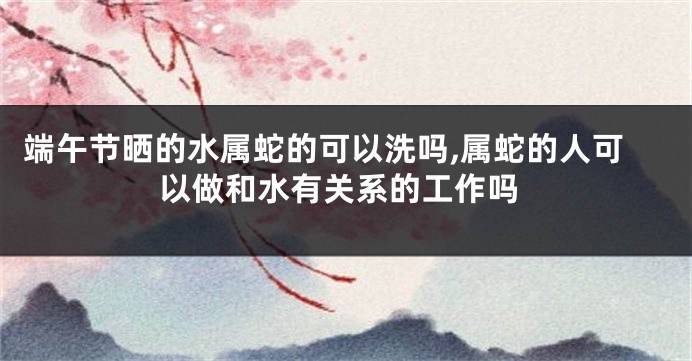 端午节晒的水属蛇的可以洗吗,属蛇的人可以做和水有关系的工作吗