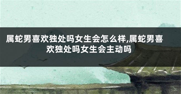 属蛇男喜欢独处吗女生会怎么样,属蛇男喜欢独处吗女生会主动吗
