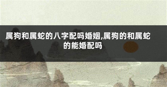 属狗和属蛇的八字配吗婚姻,属狗的和属蛇的能婚配吗