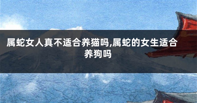 属蛇女人真不适合养猫吗,属蛇的女生适合养狗吗