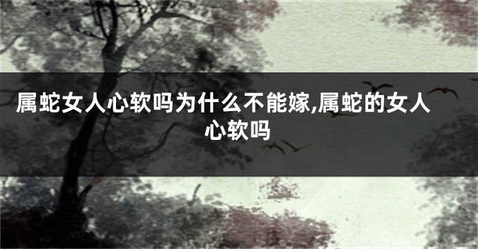 属蛇女人心软吗为什么不能嫁,属蛇的女人心软吗