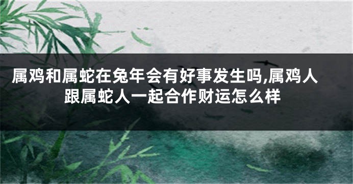 属鸡和属蛇在兔年会有好事发生吗,属鸡人跟属蛇人一起合作财运怎么样