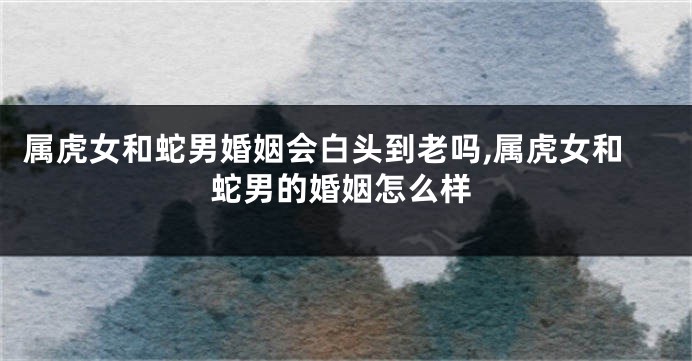 属虎女和蛇男婚姻会白头到老吗,属虎女和蛇男的婚姻怎么样
