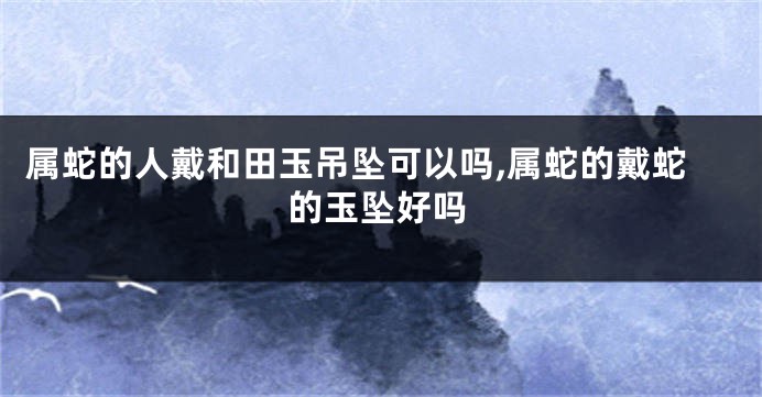 属蛇的人戴和田玉吊坠可以吗,属蛇的戴蛇的玉坠好吗