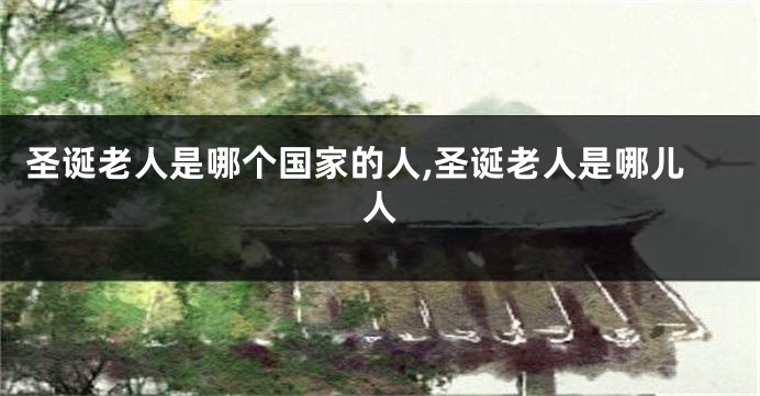 圣诞老人是哪个国家的人,圣诞老人是哪儿人