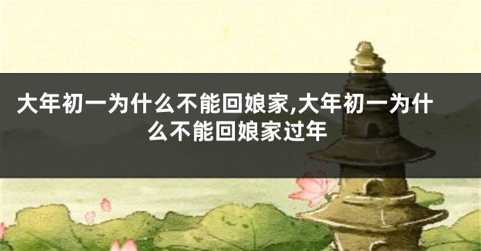 大年初一为什么不能回娘家,大年初一为什么不能回娘家过年