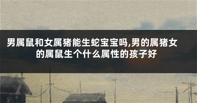 男属鼠和女属猪能生蛇宝宝吗,男的属猪女的属鼠生个什么属性的孩子好