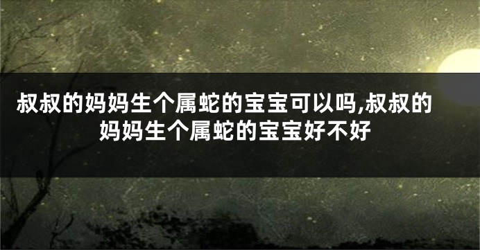 叔叔的妈妈生个属蛇的宝宝可以吗,叔叔的妈妈生个属蛇的宝宝好不好