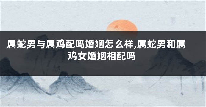 属蛇男与属鸡配吗婚姻怎么样,属蛇男和属鸡女婚姻相配吗