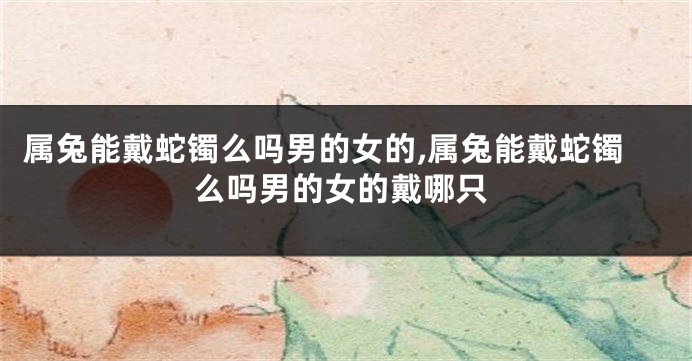 属兔能戴蛇镯么吗男的女的,属兔能戴蛇镯么吗男的女的戴哪只