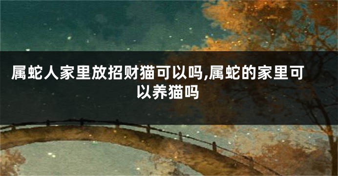 属蛇人家里放招财猫可以吗,属蛇的家里可以养猫吗