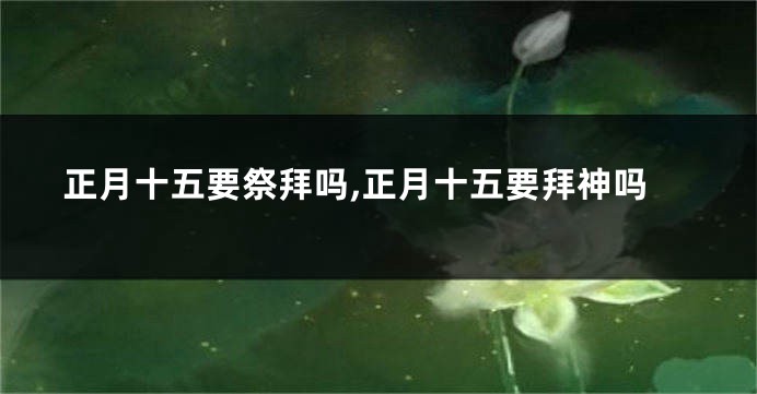 正月十五要祭拜吗,正月十五要拜神吗