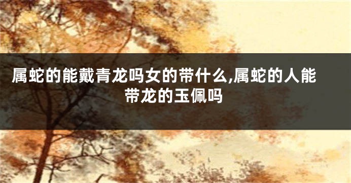属蛇的能戴青龙吗女的带什么,属蛇的人能带龙的玉佩吗
