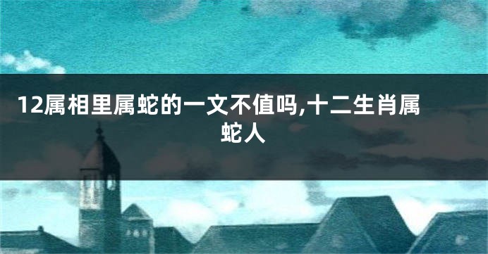 12属相里属蛇的一文不值吗,十二生肖属蛇人
