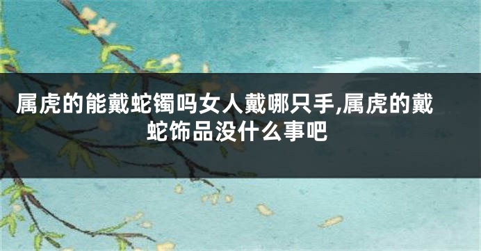 属虎的能戴蛇镯吗女人戴哪只手,属虎的戴蛇饰品没什么事吧