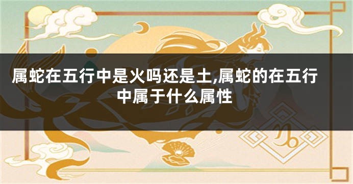 属蛇在五行中是火吗还是土,属蛇的在五行中属于什么属性