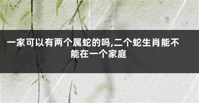 一家可以有两个属蛇的吗,二个蛇生肖能不能在一个家庭