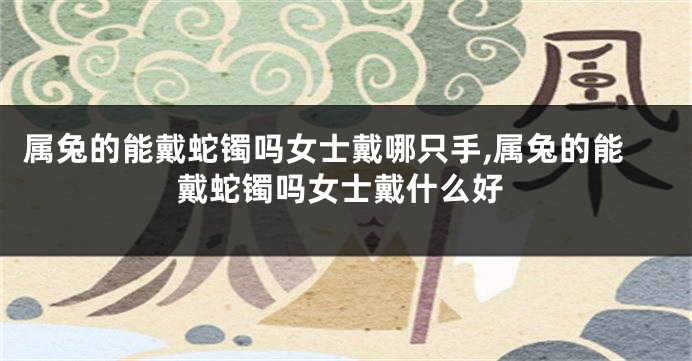 属兔的能戴蛇镯吗女士戴哪只手,属兔的能戴蛇镯吗女士戴什么好