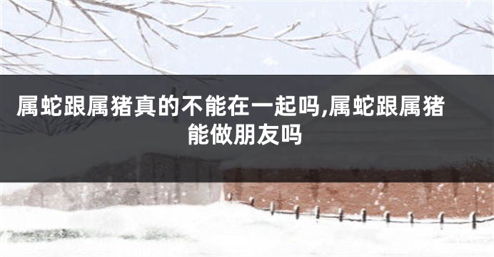 属蛇跟属猪真的不能在一起吗,属蛇跟属猪能做朋友吗