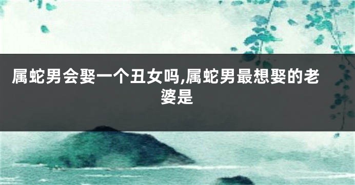 属蛇男会娶一个丑女吗,属蛇男最想娶的老婆是