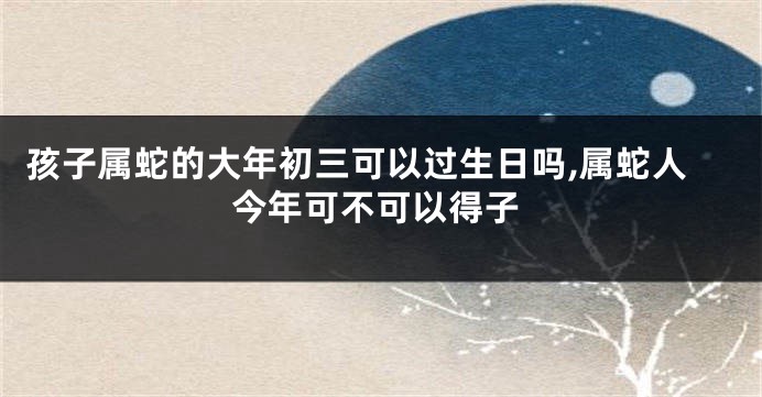 孩子属蛇的大年初三可以过生日吗,属蛇人今年可不可以得子