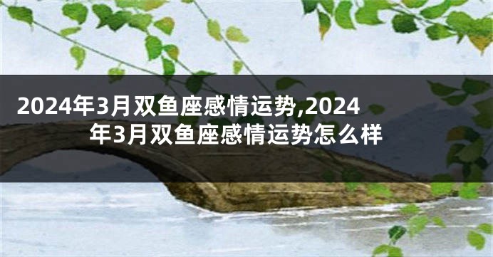 2024年3月双鱼座感情运势,2024年3月双鱼座感情运势怎么样