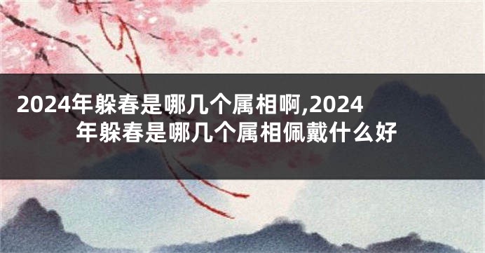 2024年躲春是哪几个属相啊,2024年躲春是哪几个属相佩戴什么好