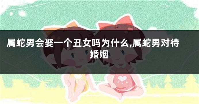 属蛇男会娶一个丑女吗为什么,属蛇男对待婚姻