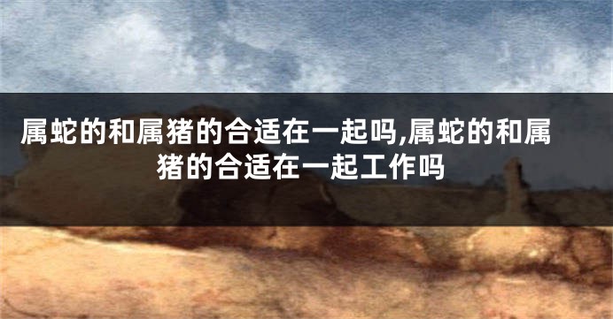 属蛇的和属猪的合适在一起吗,属蛇的和属猪的合适在一起工作吗