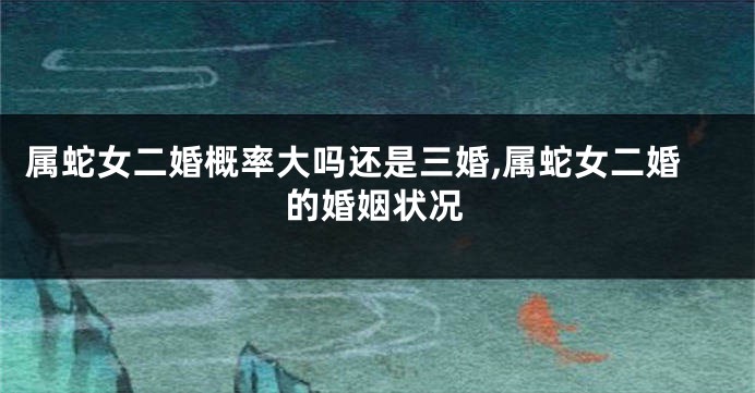 属蛇女二婚概率大吗还是三婚,属蛇女二婚的婚姻状况