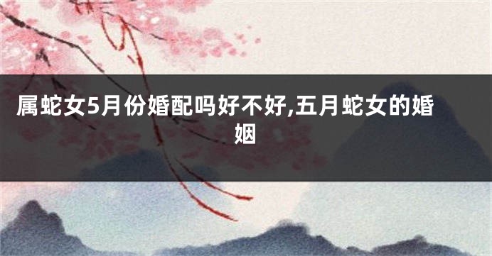 属蛇女5月份婚配吗好不好,五月蛇女的婚姻